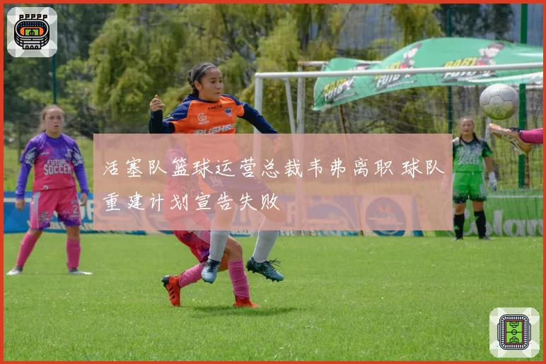 活塞队篮球运营总裁韦弗离职 球队重建计划宣告失败