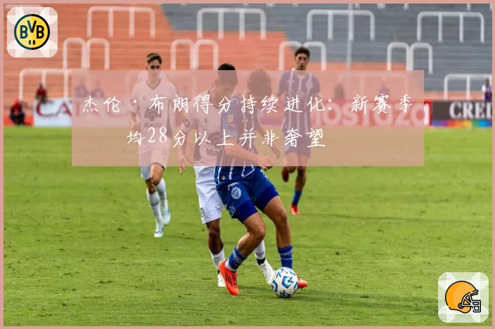杰伦·布朗得分持续进化：新赛季场均28分以上并非奢望