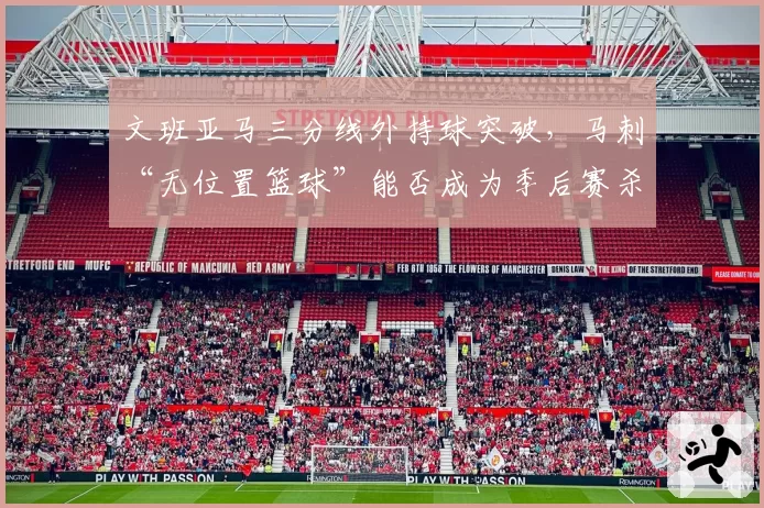 文班亚马三分线外持球突破，马刺“无位置篮球”能否成为季后赛杀招？