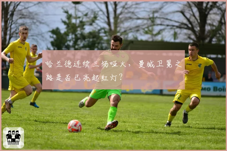 哈兰德连续三场哑火，曼城卫冕之路是否已亮起红灯？