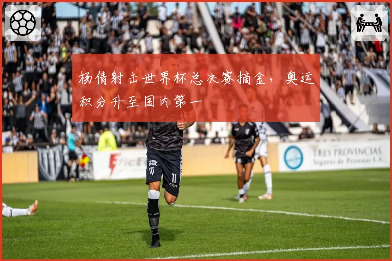 杨倩射击世界杯总决赛摘金，奥运积分升至国内第一