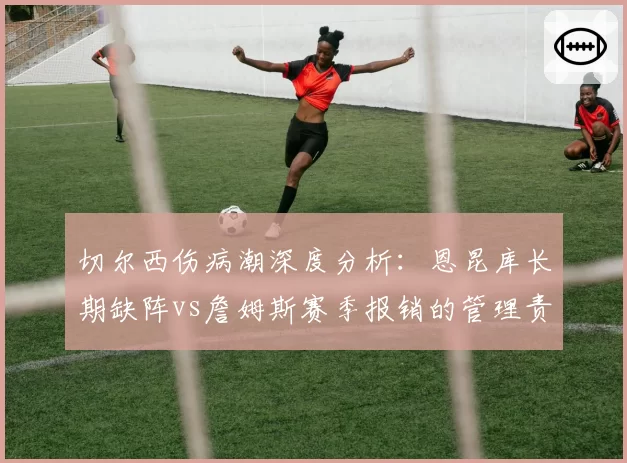 切尔西伤病潮深度分析：恩昆库长期缺阵vs詹姆斯赛季报销的管理责任归属