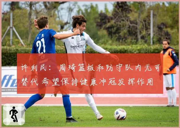 许利民：周琦篮板和防守队内无可替代 希望保持健康冲冠发挥作用