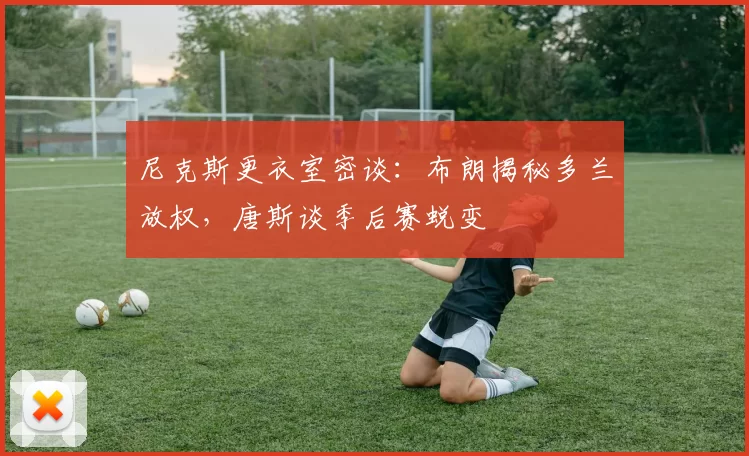 尼克斯更衣室密谈：布朗揭秘多兰放权，唐斯谈季后赛蜕变