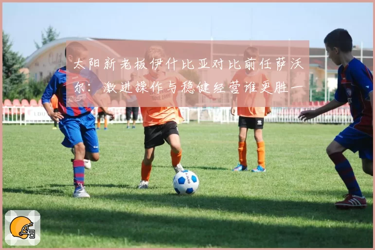 太阳新老板伊什比亚对比前任萨沃尔：激进操作与稳健经营谁更胜一筹？