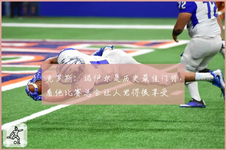 克罗斯:诺伊尔是历史最佳门将,看他比赛总会让人觉得很享受