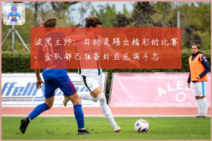 波黑主帅：目标是踢出精彩的比赛，全队都已准备好且充满斗志