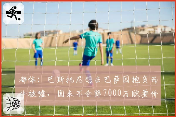 都体：巴斯托尼想去巴萨因抱负而非被嘘，国米不会降7000万欧要价