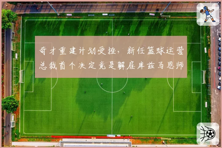 奇才重建计划受挫,新任篮球运营总裁首个决定竟是解雇库兹马恩师