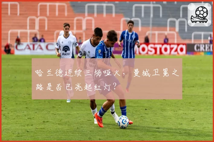 哈兰德连续三场哑火，曼城卫冕之路是否已亮起红灯？