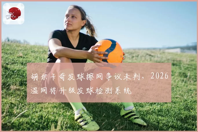 胡尔卡奇发球擦网争议未判，2026温网将升级发球检测系统