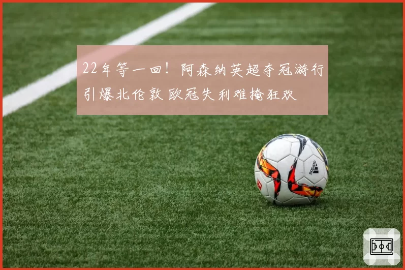 22年等一回！阿森纳英超夺冠游行引爆北伦敦 欧冠失利难掩狂欢