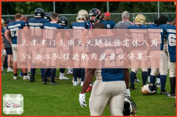 天津津门虎明天大腿拉伤需休八周 vs 浙江队程进肌肉疲劳仅停赛一轮,伤病管理策略高下立判