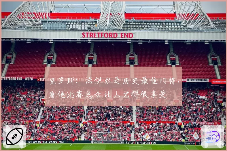 克罗斯:诺伊尔是历史最佳门将,看他比赛总会让人觉得很享受