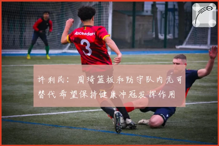 许利民：周琦篮板和防守队内无可替代 希望保持健康冲冠发挥作用