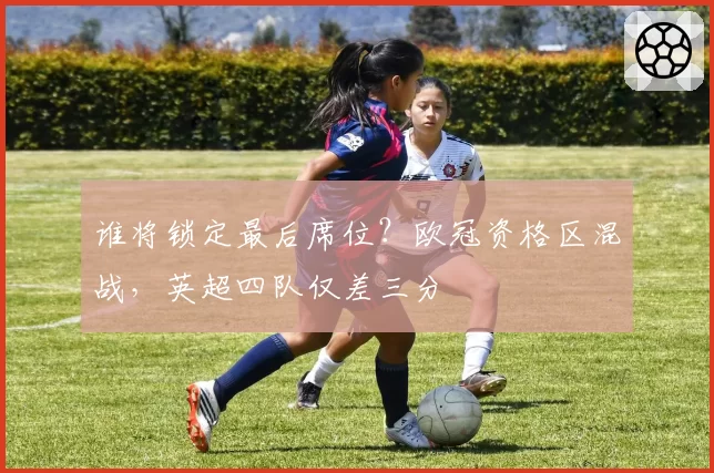 谁将锁定最后席位？欧冠资格区混战，英超四队仅差三分