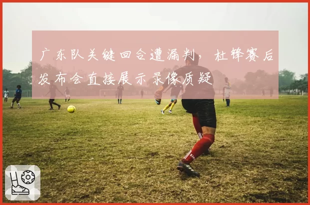 广东队关键回合遭漏判,杜锋赛后发布会直接展示录像质疑