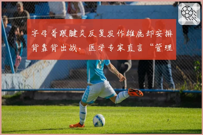 字母哥跟腱炎反复发作雄鹿却安排背靠背出战，医学专家直言“管理层该被解雇”