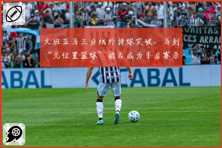 文班亚马三分线外持球突破,马刺“无位置篮球”能否成为季后赛杀招?