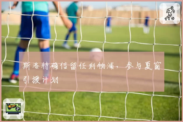 斯洛特确信留任利物浦,参与夏窗引援计划
