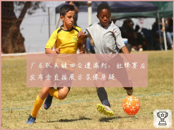 广东队关键回合遭漏判，杜锋赛后发布会直接展示录像质疑