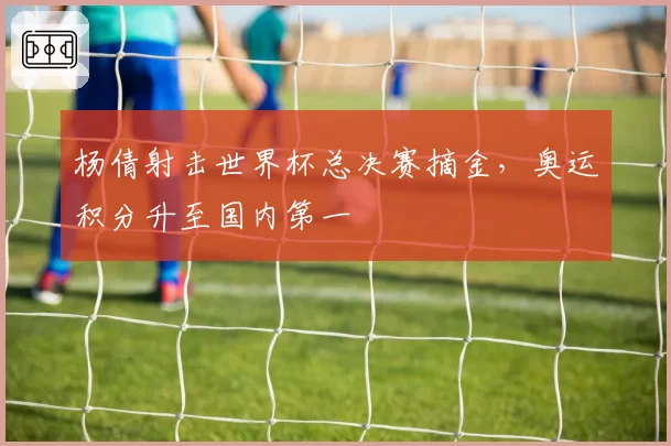 杨倩射击世界杯总决赛摘金，奥运积分升至国内第一