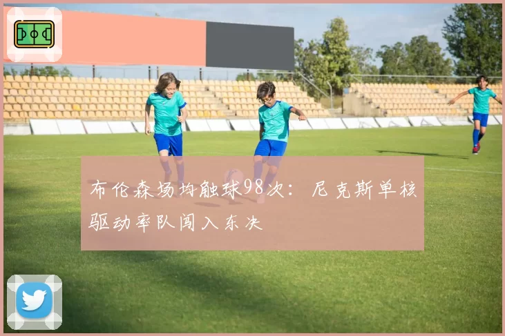 布伦森场均触球98次：尼克斯单核驱动率队闯入东决