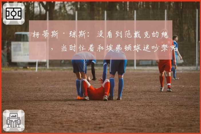 柯蒂斯·琼斯：没看到范戴克的绝杀，当时忙着和埃弗顿球迷吵架呢