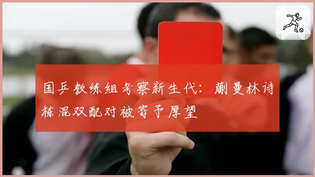 国乒教练组考察新生代：蒯曼林诗栋混双配对被寄予厚望