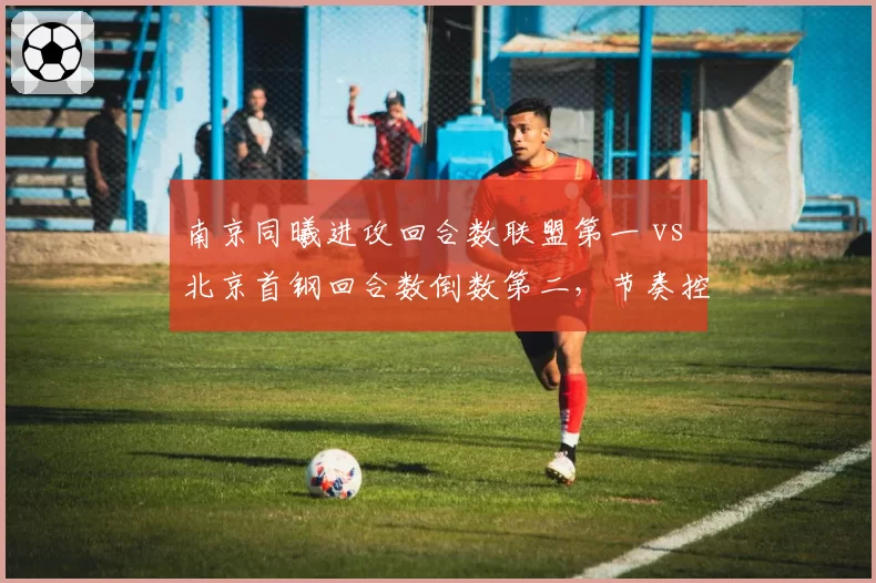 南京同曦进攻回合数联盟第一 vs 北京首钢回合数倒数第二,节奏控制理念截然不同