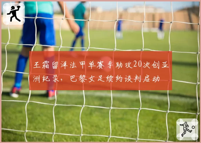 王霜留洋法甲单赛季助攻20次创亚洲纪录，巴黎女足续约谈判启动