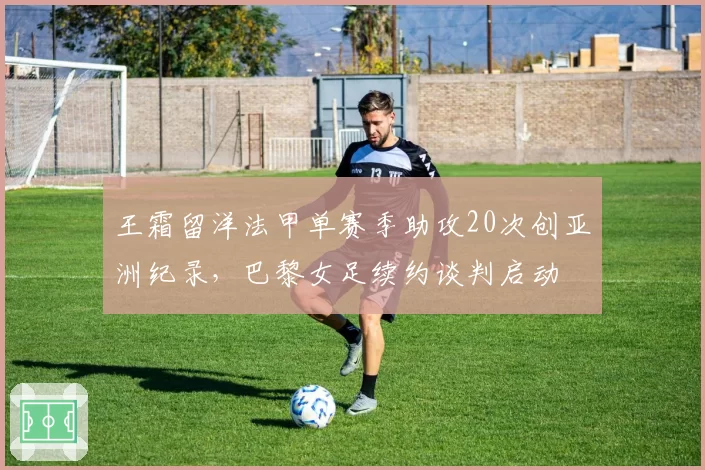 王霜留洋法甲单赛季助攻20次创亚洲纪录，巴黎女足续约谈判启动