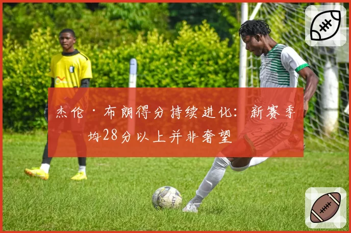 杰伦·布朗得分持续进化：新赛季场均28分以上并非奢望